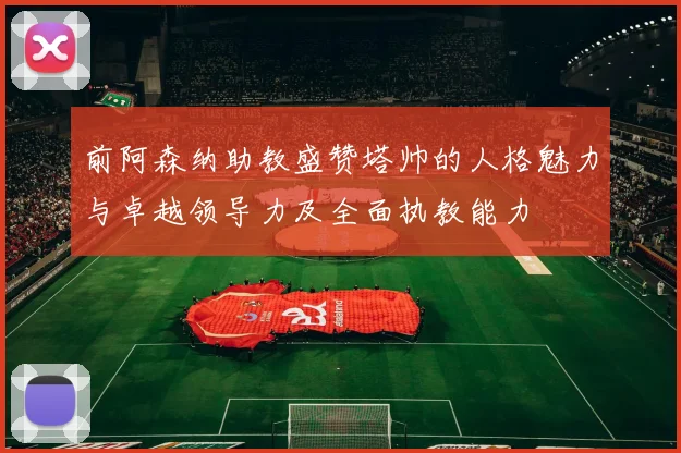 前阿森纳助教盛赞塔帅的人格魅力与卓越领导力及全面执教能力