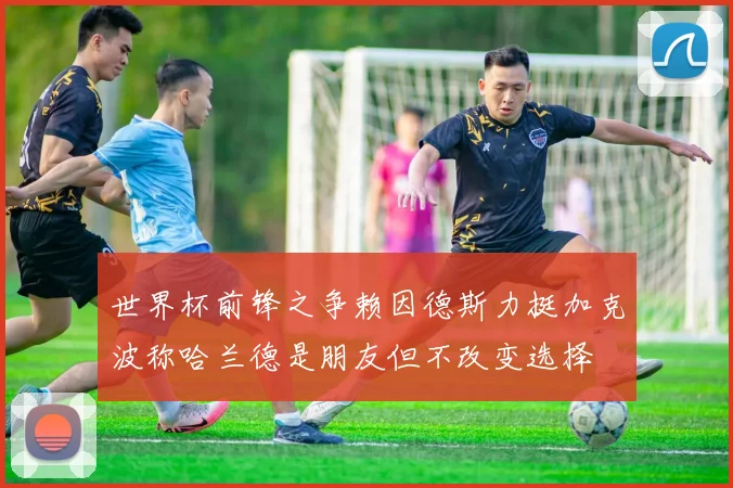 世界杯前锋之争赖因德斯力挺加克波称哈兰德是朋友但不改变选择