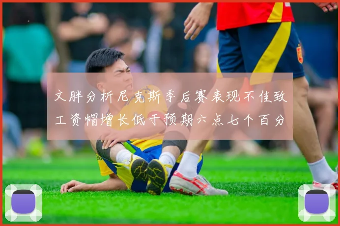 文胖分析尼克斯季后赛表现不佳致工资帽增长低于预期六点七个百分点
