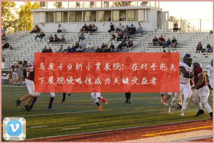 乌度卡分析小贾表现：在对手包夹下展现侵略性成为关键受益者
