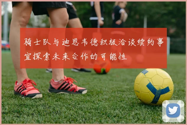 骑士队与迪恩韦德积极洽谈续约事宜探索未来合作的可能性