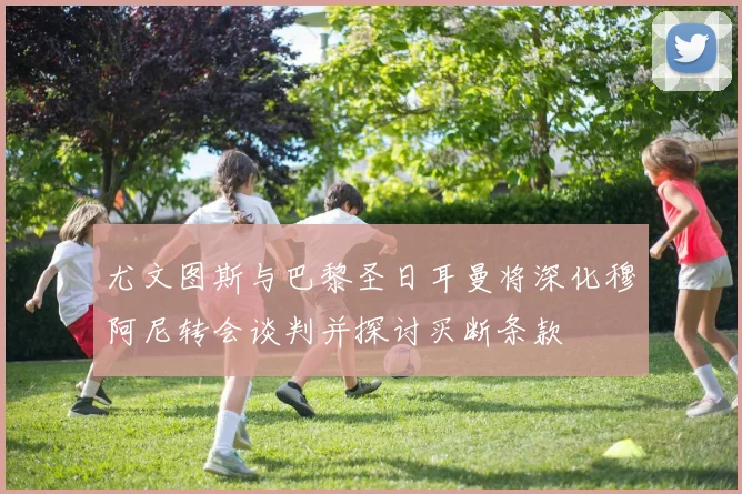 尤文图斯与巴黎圣日耳曼将深化穆阿尼转会谈判并探讨买断条款