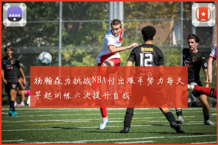 杨瀚森为挑战NBA付出艰辛努力每天早起训练六次提升自我