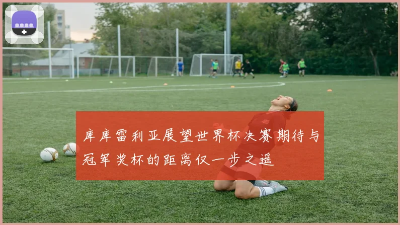 库库雷利亚展望世界杯决赛期待与冠军奖杯的距离仅一步之遥