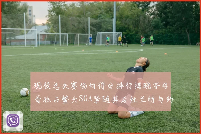 现役总决赛场均得分排行揭晓字母哥独占鳌头SGA紧随其后杜兰特与约基奇争夺第三