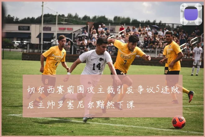 切尔西赛前围攻主裁引发争议5连败后主帅罗塞尼尔黯然下课
