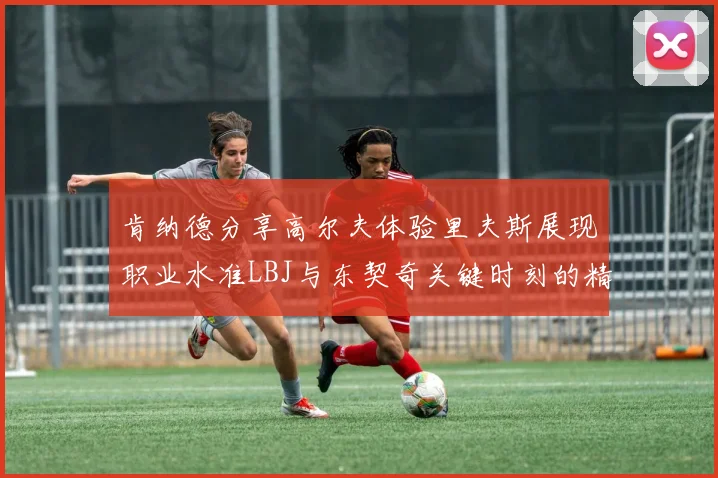 肯纳德分享高尔夫体验里夫斯展现职业水准LBJ与东契奇关键时刻的精彩表现