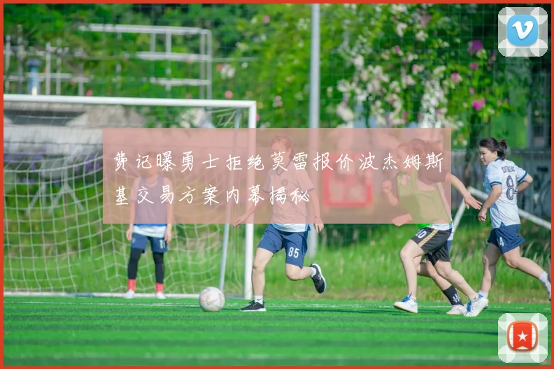 费记曝勇士拒绝莫雷报价波杰姆斯基交易方案内幕揭秘