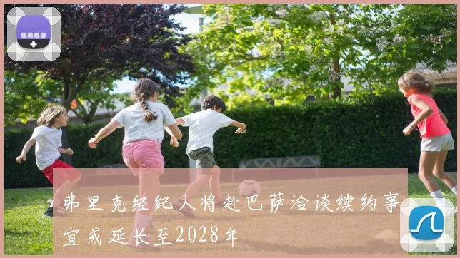 弗里克经纪人将赴巴萨洽谈续约事宜或延长至2028年