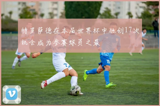 特罗萨德在本届世界杯中独创17次机会成为参赛球员之最