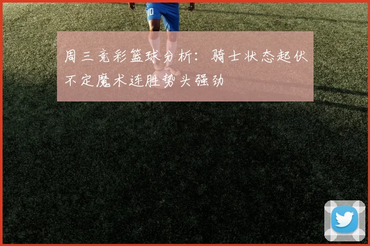 周三竞彩篮球分析：骑士状态起伏不定魔术连胜势头强劲