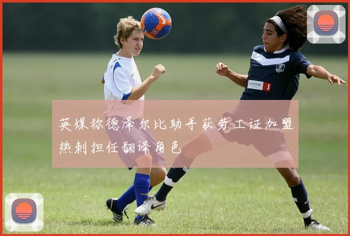 英媒称德泽尔比助手获劳工证加盟热刺担任翻译角色