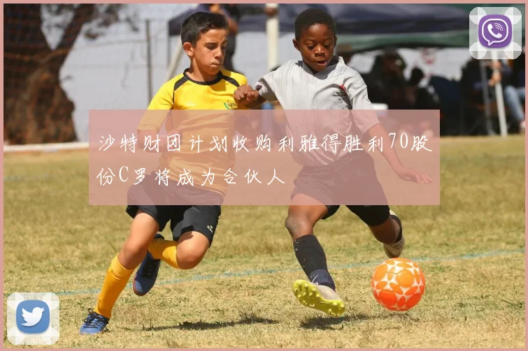 沙特财团计划收购利雅得胜利70股份C罗将成为合伙人