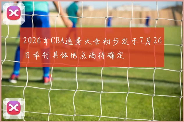 2026年CBA选秀大会初步定于7月26日举行具体地点尚待确定