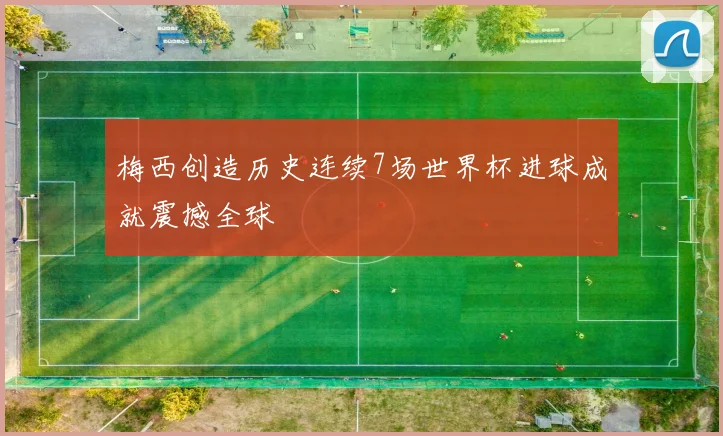梅西创造历史连续7场世界杯进球成就震撼全球