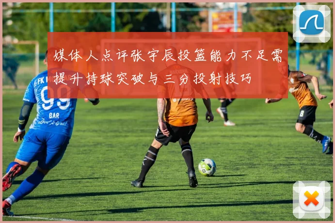 媒体人点评张宇辰投篮能力不足需提升持球突破与三分投射技巧