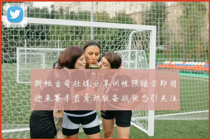 斯帕吉奇社媒分享训练照暗示即将迎来赛季首秀积极备战状态引关注