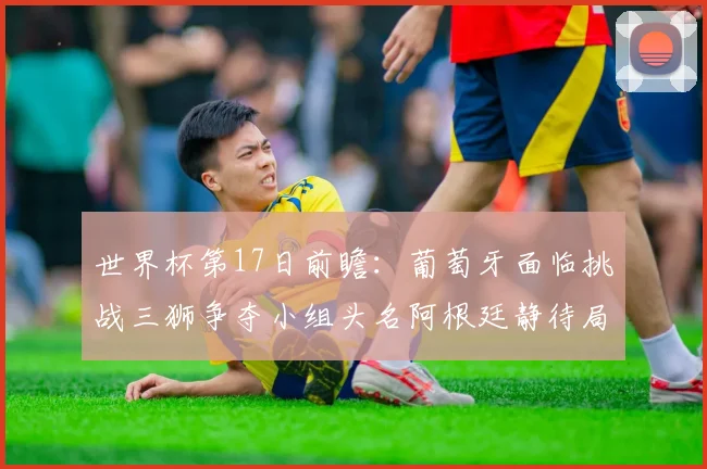 世界杯第17日前瞻：葡萄牙面临挑战三狮争夺小组头名阿根廷静待局势变化