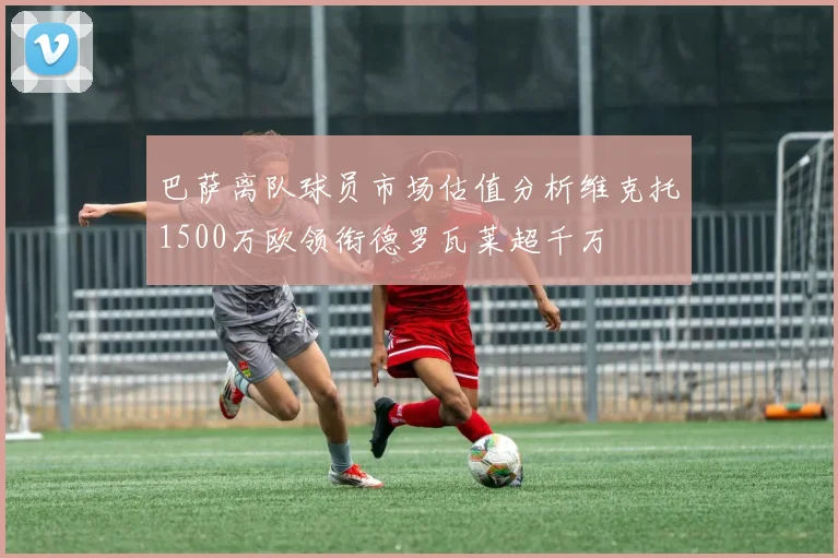 巴萨离队球员市场估值分析维克托1500万欧领衔德罗瓦莱超千万