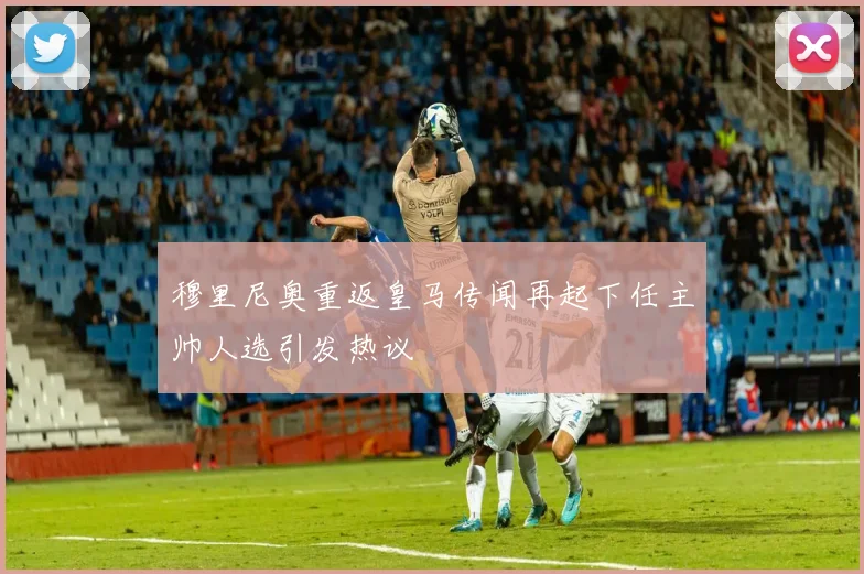穆里尼奥重返皇马传闻再起下任主帅人选引发热议