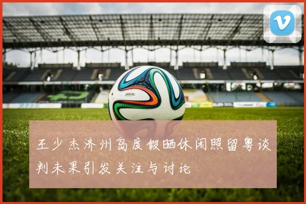 王少杰济州岛度假晒休闲照留粤谈判未果引发关注与讨论