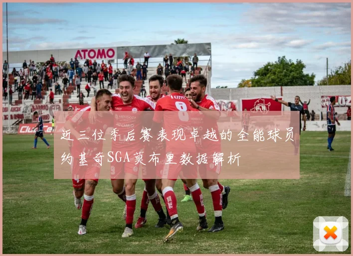 近三位季后赛表现卓越的全能球员约基奇SGA莫布里数据解析