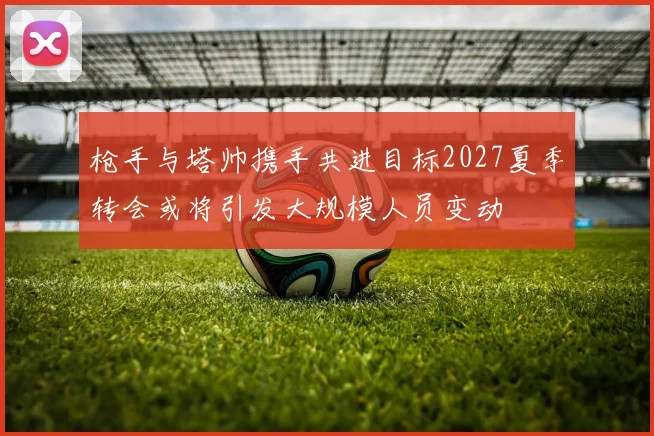 枪手与塔帅携手共进目标2027夏季转会或将引发大规模人员变动