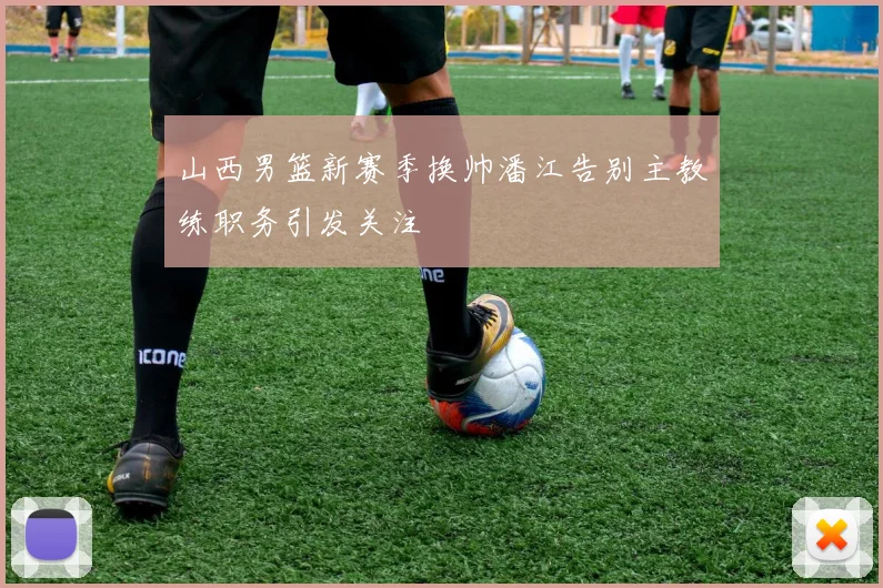 山西男篮新赛季换帅潘江告别主教练职务引发关注
