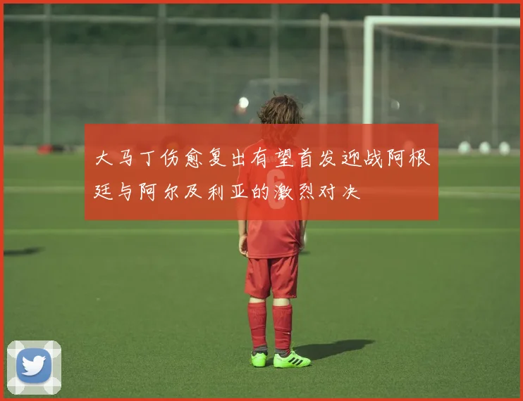 大马丁伤愈复出有望首发迎战阿根廷与阿尔及利亚的激烈对决