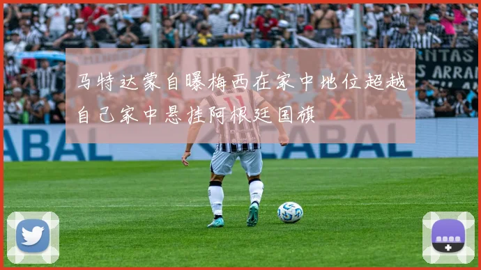 马特达蒙自曝梅西在家中地位超越自己家中悬挂阿根廷国旗