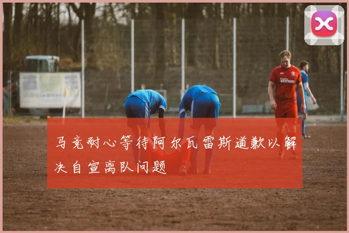 马竞耐心等待阿尔瓦雷斯道歉以解决自宣离队问题