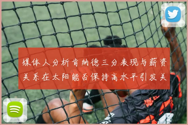 媒体人分析肯纳德三分表现与薪资关系在太阳能否保持高水平引发关注