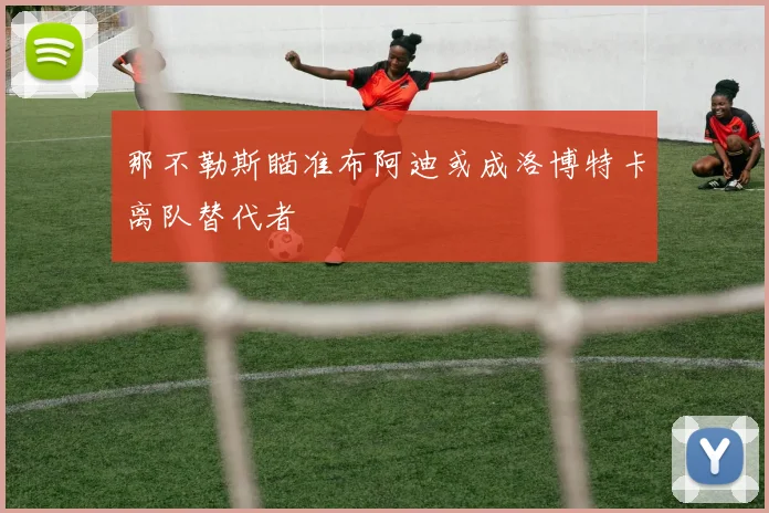 那不勒斯瞄准布阿迪或成洛博特卡离队替代者