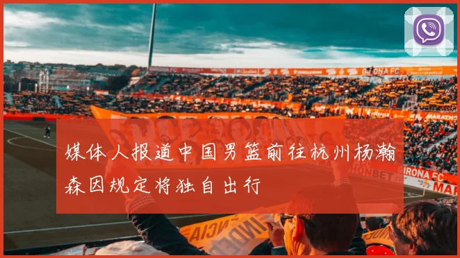 媒体人报道中国男篮前往杭州杨瀚森因规定将独自出行