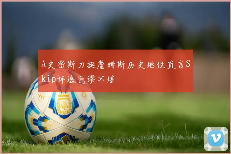 A史密斯力挺詹姆斯历史地位直言Skip评选荒谬不堪