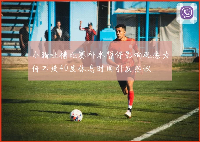小猪吐槽比赛补水暂停影响观感为何不设40度休息时间引发热议