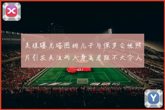 美媒曝光塔图姆儿子与保罗合练照片引发关注两人身高差距不大令人惊讶
